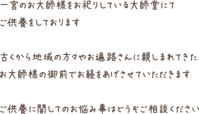 一宮のお大師様をお祀りしている大師堂にてご供養をしております古くから地域の方々やお遍路さんに親しまれてきたお大師様の御前でお経をあげさせていただきますご供養に関してのお悩み事はどうぞご相談ください