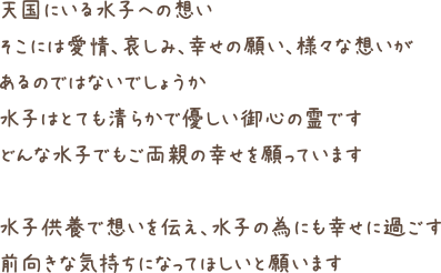 天国にいる水子への想いそこには愛情、哀しみ、幸せの願い、様々な想いがあるのではないでしょうか水子はとても清らかで優しい御心の霊ですどんな水子でもご両親の幸せを願っています水子供養で想いを伝え、水子の為にも幸せに過ごす前向きな気持ちになってほしいと願います