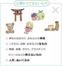 [お預かりできないもの]神社のおまもり、お札などの神具、くだもの、お餅、お米などの生もの、陶器、金属、ガラス、プラスチック、ビニールなどの燃えないもの、人形・ぬいぐるみ